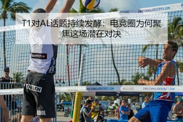 T1对AL话题持续发酵：电竞圈为何聚焦这场潜在对决